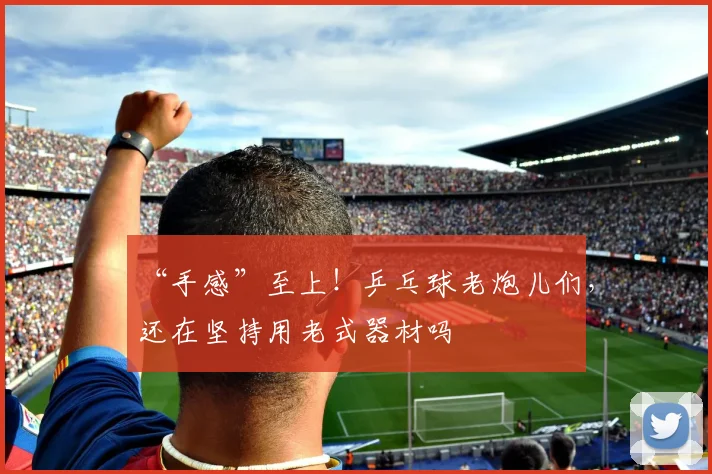 “手感”至上!乒乓球老炮儿们,还在坚持用老式器材吗